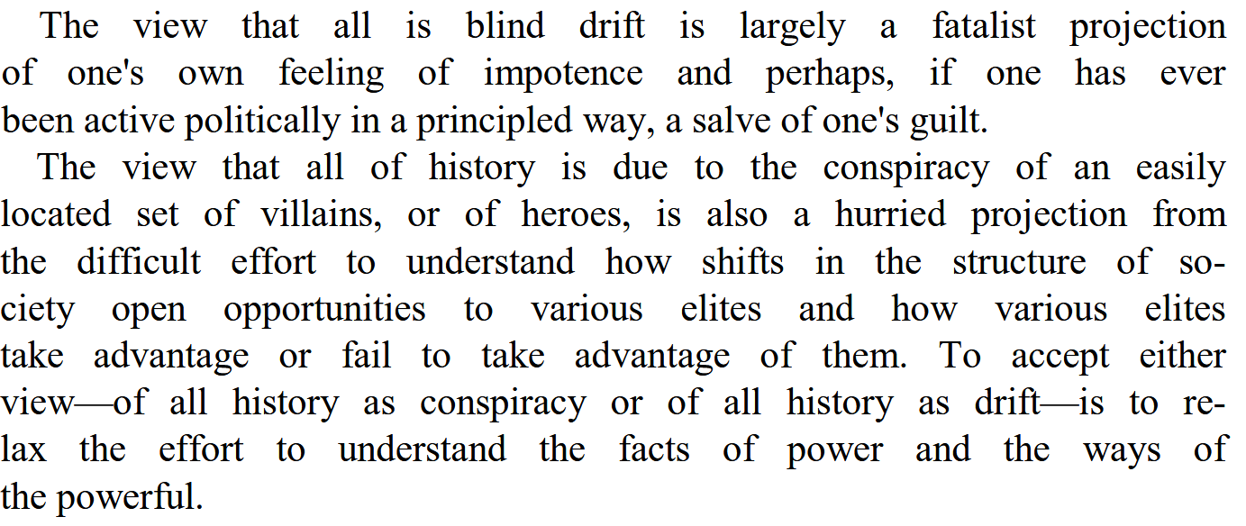 Scanned excerpt of C. Wright Mills’s The Power Elite. The passage reads: “The view that all is blind drift is largely a fatalist projection of one’s own feeling of impotence and perhaps, if one has ever been active politically in a principled way, a salve of one’s guilt. The view that all of history is due to the conspiracy of an easily located set of villains, or of heroes, is also a hurried projection from the difficult effort to understand how shifts in the structure of society open opportunities to various elites and how various elites take advantage or fail to take advantage of them. To accept either view—of all history as conspiracy or of all history as drift—is to relax the effort to understand the facts of power and the ways of the powerful.”